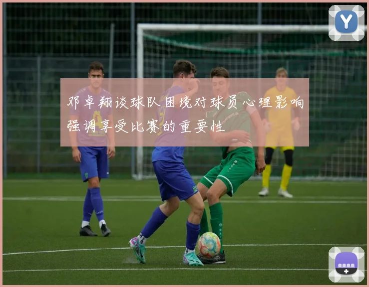 邓卓翔谈球队困境对球员心理影响强调享受比赛的重要性