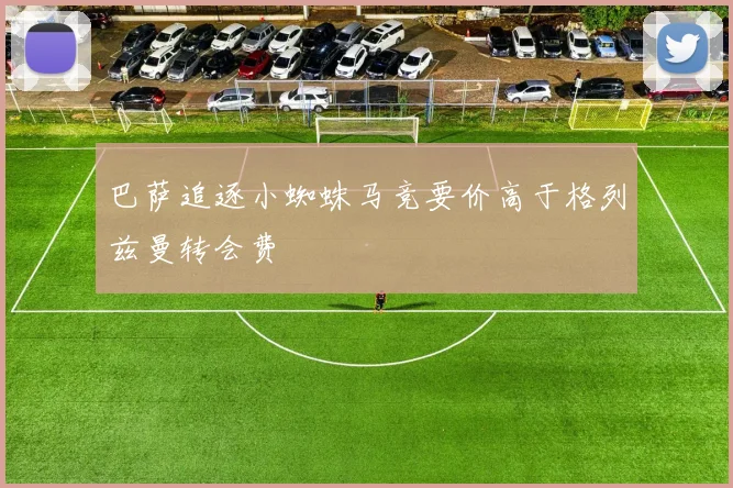 巴萨追逐小蜘蛛马竞要价高于格列兹曼转会费