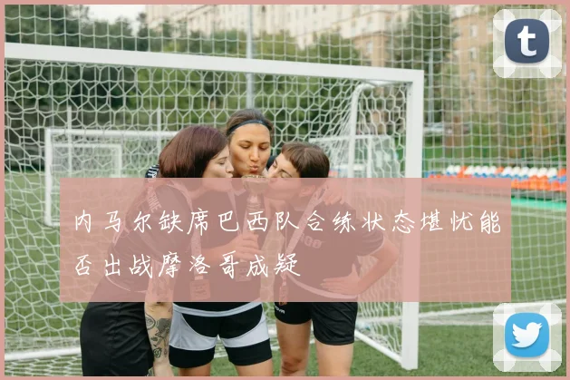 内马尔缺席巴西队合练状态堪忧能否出战摩洛哥成疑