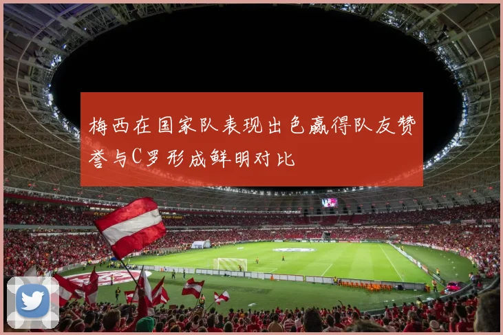梅西在国家队表现出色赢得队友赞誉与C罗形成鲜明对比