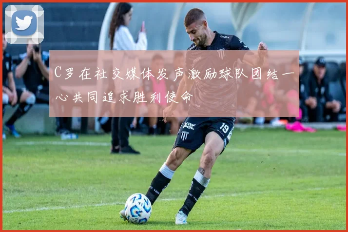 C罗在社交媒体发声激励球队团结一心共同追求胜利使命