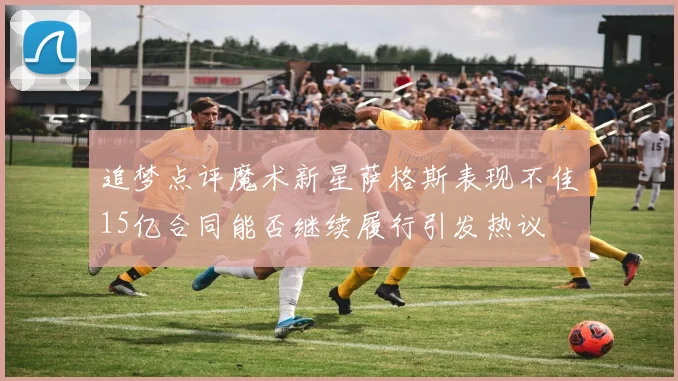 追梦点评魔术新星萨格斯表现不佳15亿合同能否继续履行引发热议