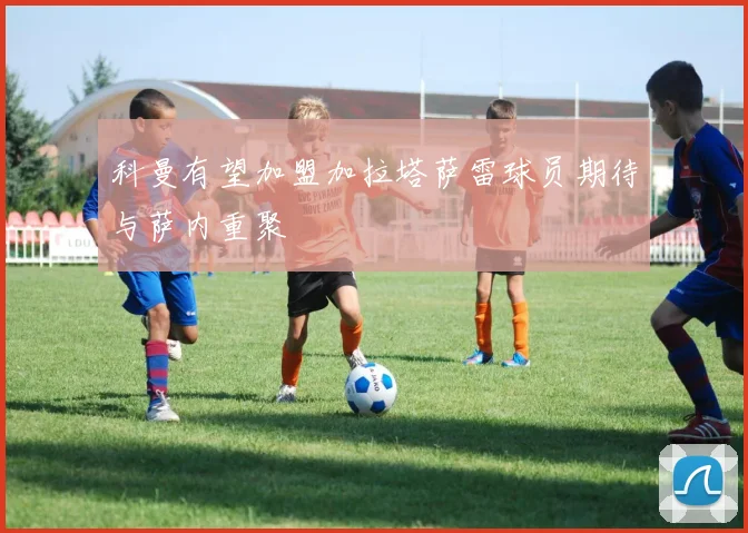 科曼有望加盟加拉塔萨雷球员期待与萨内重聚