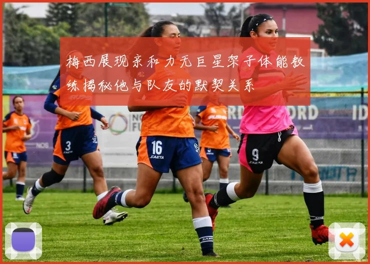 梅西展现亲和力无巨星架子体能教练揭秘他与队友的默契关系