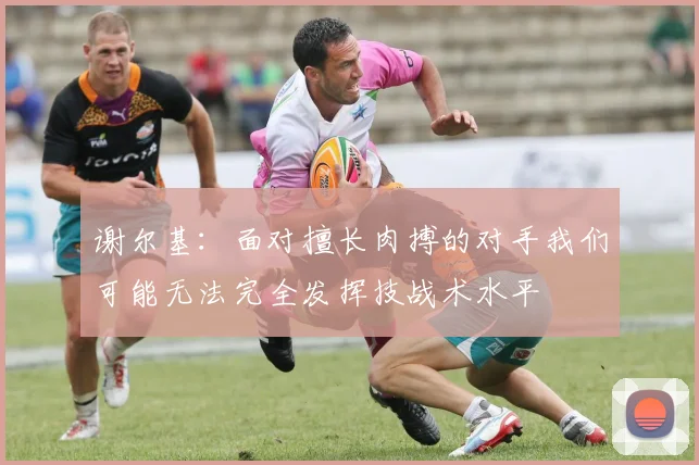 谢尔基：面对擅长肉搏的对手我们可能无法完全发挥技战术水平