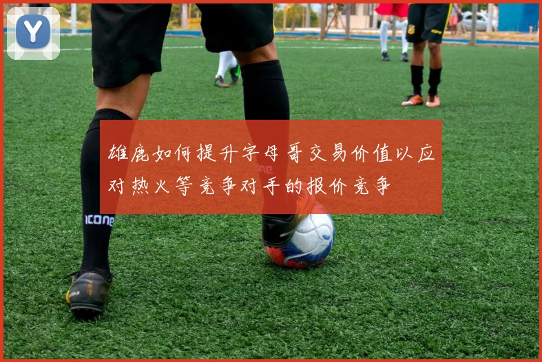 雄鹿如何提升字母哥交易价值以应对热火等竞争对手的报价竞争