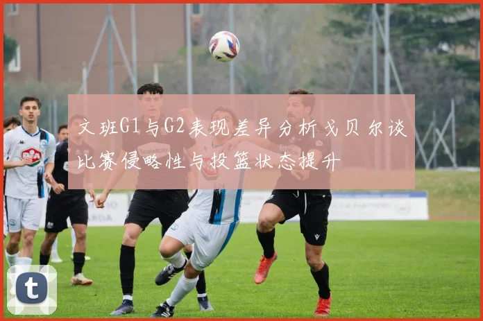 文班G1与G2表现差异分析戈贝尔谈比赛侵略性与投篮状态提升