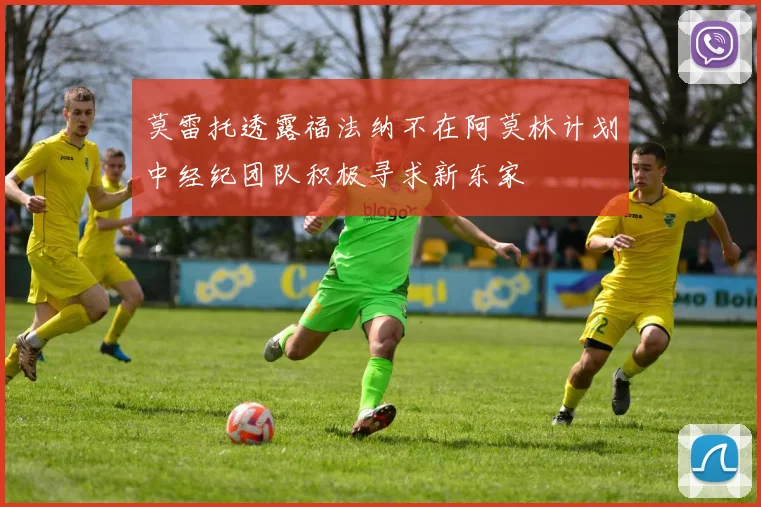 莫雷托透露福法纳不在阿莫林计划中经纪团队积极寻求新东家