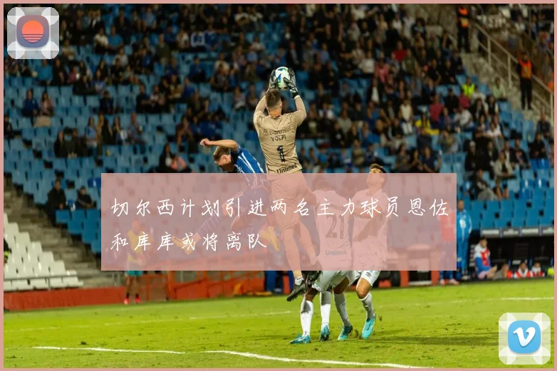 切尔西计划引进两名主力球员恩佐和库库或将离队