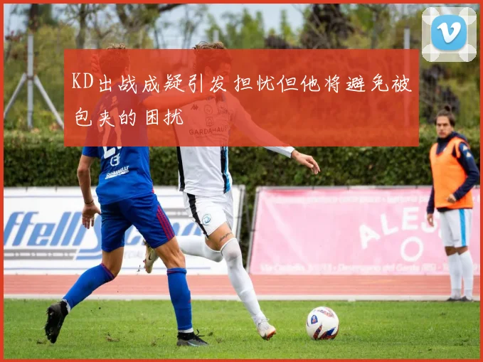KD出战成疑引发担忧但他将避免被包夹的困扰