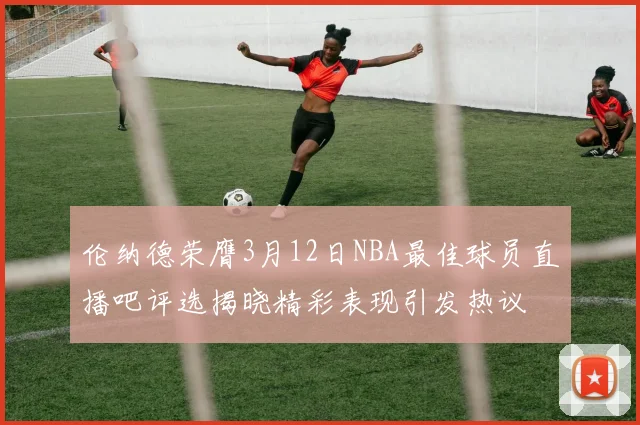 伦纳德荣膺3月12日NBA最佳球员直播吧评选揭晓精彩表现引发热议