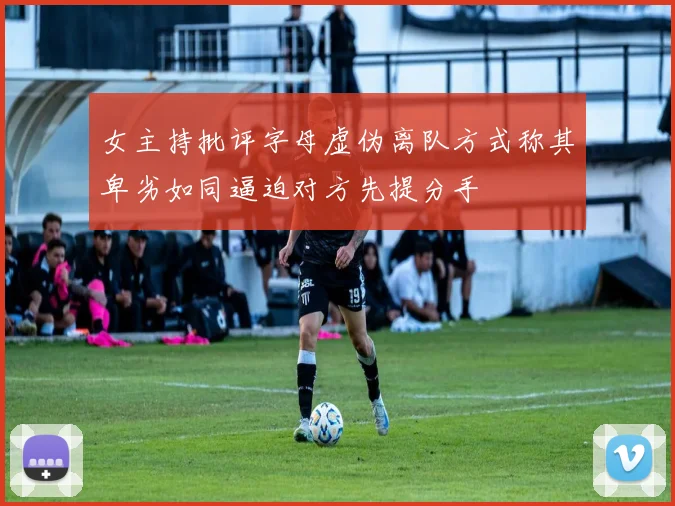 女主持批评字母虚伪离队方式称其卑劣如同逼迫对方先提分手