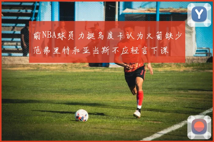 前NBA球员力挺乌度卡认为火箭缺少范弗里特和亚当斯不应轻言下课