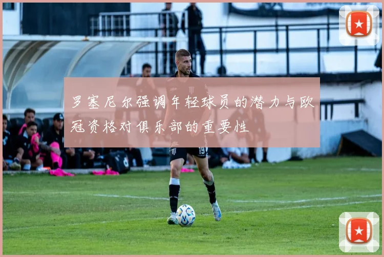 罗塞尼尔强调年轻球员的潜力与欧冠资格对俱乐部的重要性
