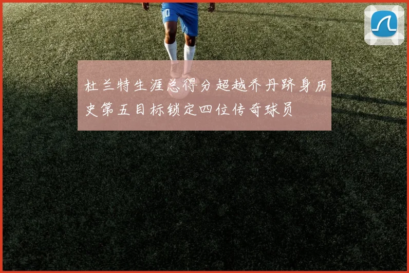 杜兰特生涯总得分超越乔丹跻身历史第五目标锁定四位传奇球员